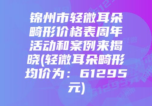 锦州市轻微耳朵畸形价格表周年活动和案例来揭晓(轻微耳朵畸形均价为：61295元)