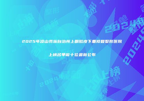 2025年凉山彝族自治州上眼脸皮下垂修复整形医院上榜名单前十位最新公布
