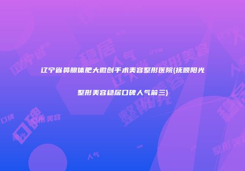 辽宁省鼻腺体肥大微创手术美容整形医院(抚顺阳光整形美容稳居口碑人气前三)