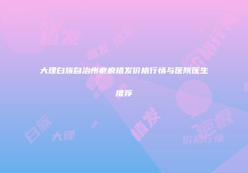 大理白族自治州疤痕植发价格行情与医院医生推荐