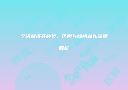 全瓷烤瓷牙种类、区别与赣州制作流程解析