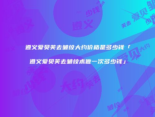 遵义爱贝芙去皱纹大约价格是多少钱「遵义爱贝芙去皱纹术做一次多少钱」