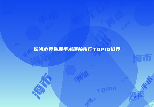 珠海市再造耳手术医院排行TOP10推荐