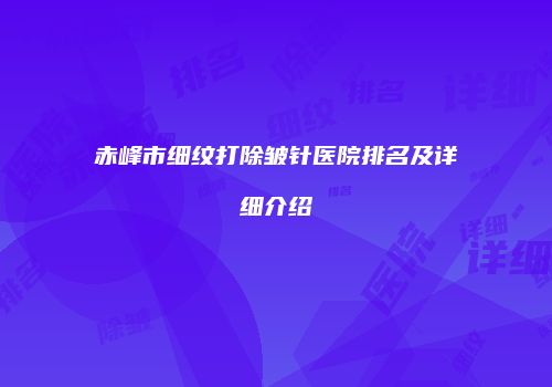 赤峰市细纹打除皱针医院排名及详细介绍