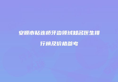 安顺市粘连桥牙齿领域知名医生排行榜及价格参考