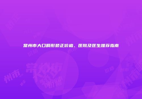 常州市大口畸形矫正价格、医院及医生推荐指南