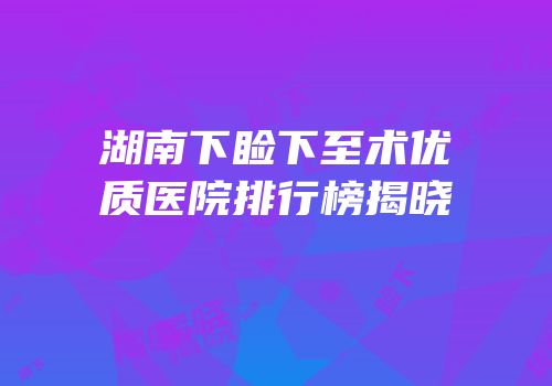 湖南下睑下至术优质医院排行榜揭晓