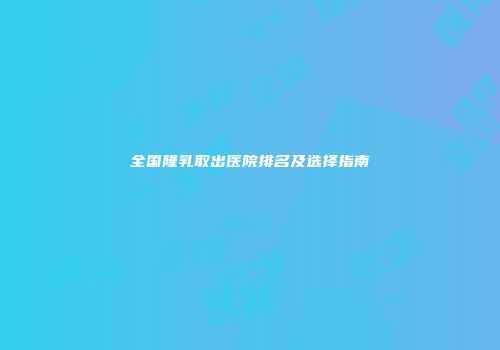 全国隆乳取出医院排名及选择指南