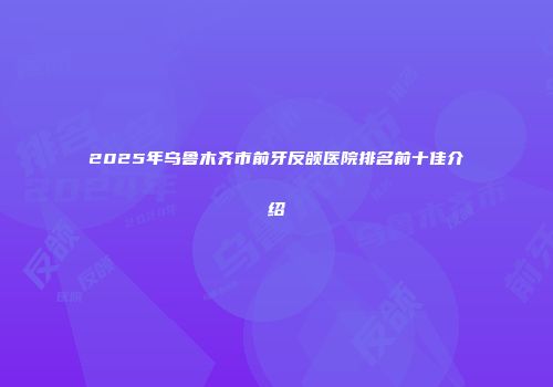 2025年乌鲁木齐市前牙反颌医院排名前十佳介绍