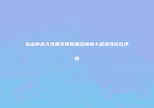 乐山市永久性脱毛医院排名榜前十名及性价比评估