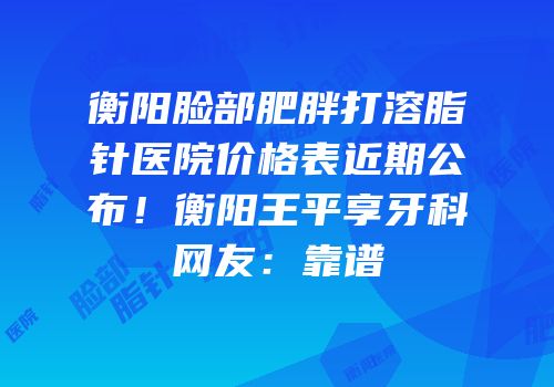 衡阳脸部肥胖打溶脂针医院价格表近期公布！衡阳王平享牙科网友：靠谱