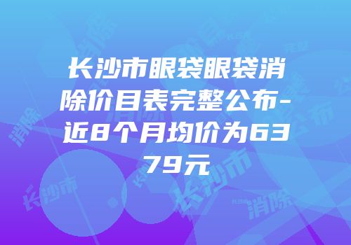 长沙市眼袋眼袋消除价目表完整公布-近8个月均价为6379元