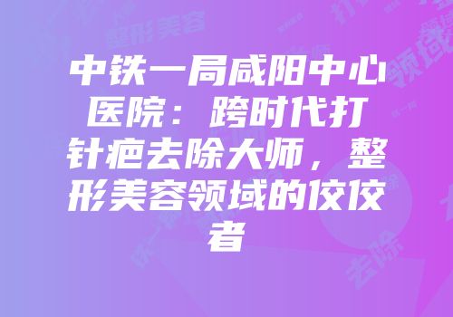 中铁一局咸阳中心医院：跨时代打针疤去除大师，整形美容领域的佼佼者