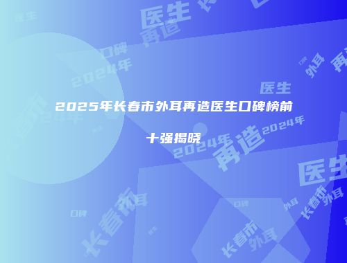 2025年长春市外耳再造医生口碑榜前十强揭晓