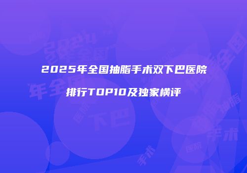 2025年全国抽脂手术双下巴医院排行TOP10及独家横评