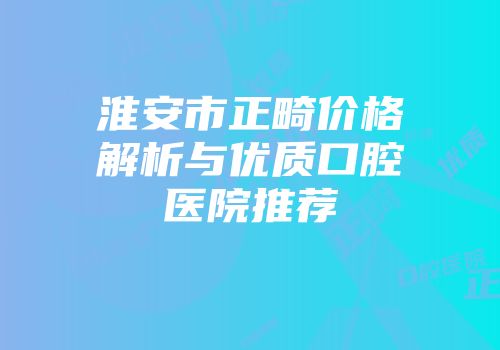 淮安市正畸价格解析与优质口腔医院推荐