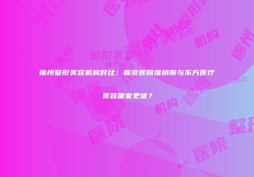 锦州整形美容机构对比：锦京医院维纳斯与东方医疗美容哪家更优？