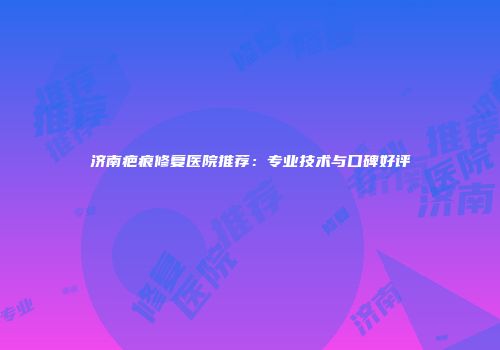 济南疤痕修复医院推荐：专业技术与口碑好评