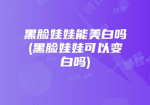 黑脸娃娃能美白吗(黑脸娃娃可以变白吗)