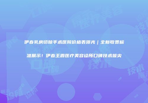 伊春乳房切除手术医院价格表曝光｜全新收费标准展示！伊春王霞医疗美容诊所口碑技术拔尖
