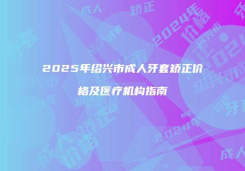 2025年绍兴市成人牙套矫正价格及医疗机构指南