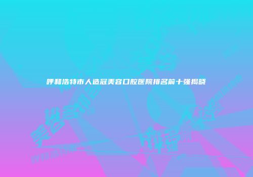呼和浩特市人造冠美容口腔医院排名前十强揭晓