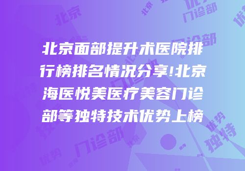 北京面部提升术医院排行榜排名情况分享!北京海医悦美医疗美容门诊部等独特技术优势上榜