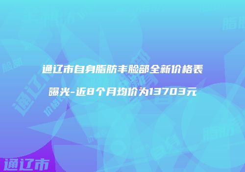 通辽市自身脂肪丰脸部全新价格表曝光-近8个月均价为13703元