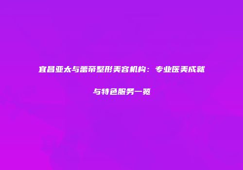 宜昌亚太与蕾帝整形美容机构：专业医美成就与特色服务一览