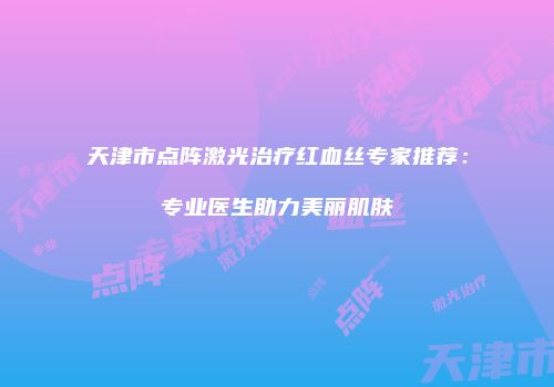 天津市点阵激光治疗红血丝专家推荐：专业医生助力美丽肌肤