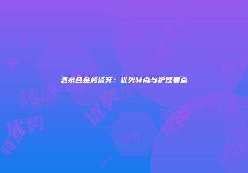 酒泉合金烤瓷牙：优势特点与护理要点