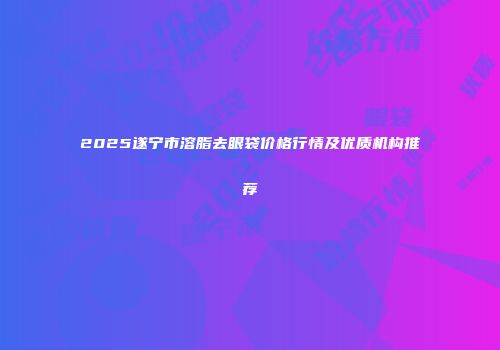 2025遂宁市溶脂去眼袋价格行情及优质机构推荐