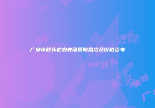 广安市额头疤痕去除医院盘点及价格参考
