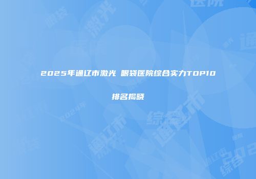 2025年通辽市激光袪眼袋医院综合实力TOP10排名揭晓
