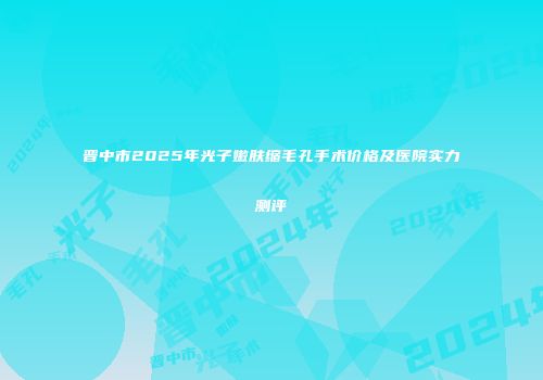 晋中市2025年光子嫩肤缩毛孔手术价格及医院实力测评