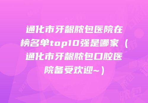 通化市牙龈脓包医院在榜名单top10强是哪家（通化市牙龈脓包口腔医院备受欢迎~）