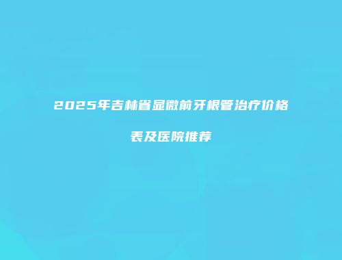 2025年吉林省显微前牙根管治疗价格表及医院推荐