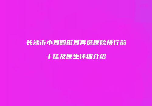 长沙市小耳畸形耳再造医院排行前十佳及医生详细介绍
