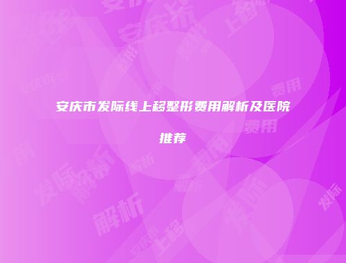 安庆市发际线上移整形费用解析及医院推荐