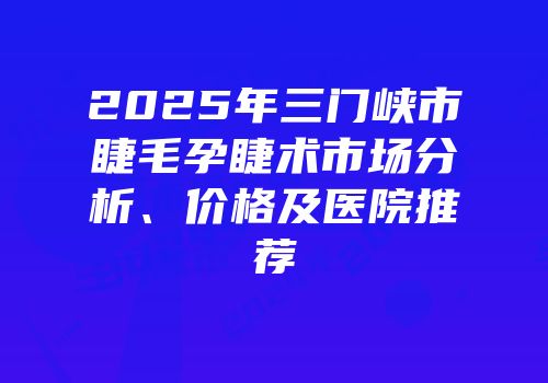 2025年三门峡市睫毛孕睫术市场分析、价格及医院推荐