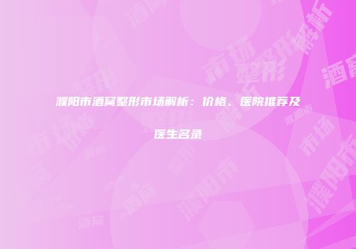 濮阳市酒窝整形市场解析：价格、医院推荐及医生名录