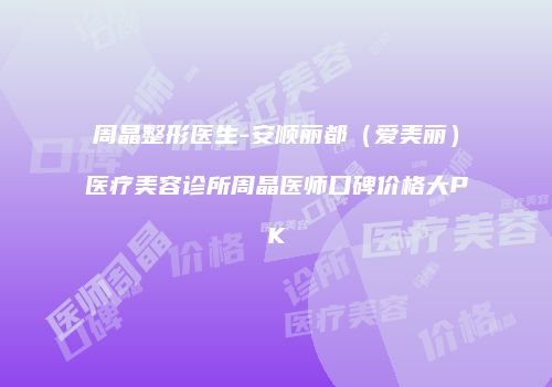 周晶整形医生-安顺丽都（爱美丽）医疗美容诊所周晶医师口碑价格大PK