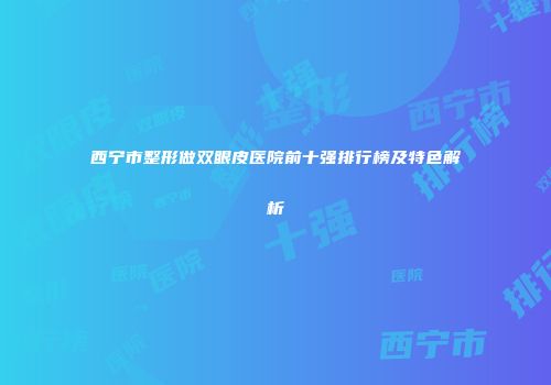 西宁市整形做双眼皮医院前十强排行榜及特色解析