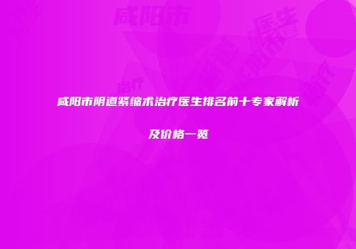 咸阳市阴道紧缩术治疗医生排名前十专家解析及价格一览