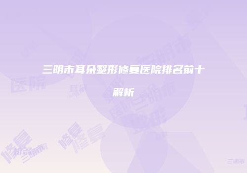 三明市耳朵整形修复医院排名前十解析