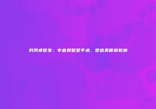 刘风卓医生：专业鼻整型手术，塑造美丽新轮廓