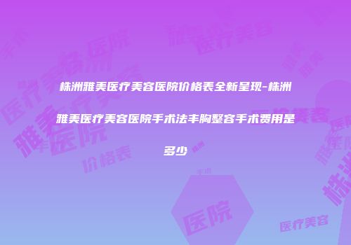 株洲雅美医疗美容医院价格表全新呈现-株洲雅美医疗美容医院手术法丰胸整容手术费用是多少