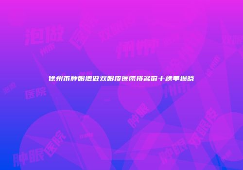 徐州市肿眼泡做双眼皮医院排名前十榜单揭晓