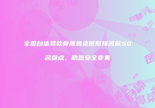 全国自体耳软骨隆鼻梁医院排名前50名盘点，助您安全变美