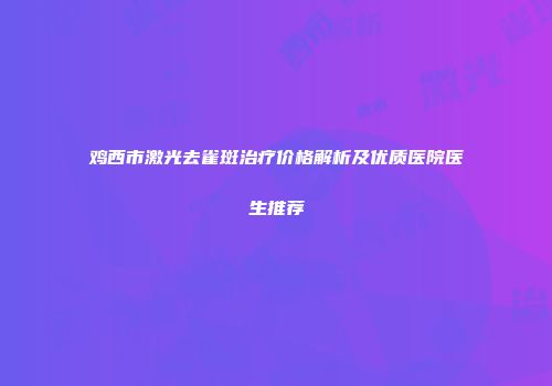鸡西市激光去雀斑治疗价格解析及优质医院医生推荐